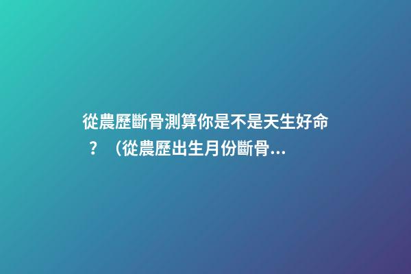 從農歷斷骨測算你是不是天生好命？（從農歷出生月份斷骨算命,看你是不是天生好命,非常準!）